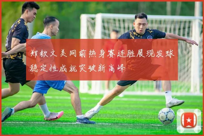 郑钦文美网前热身赛连胜展现发球稳定性成就突破新高峰